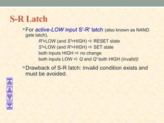 S-R Latch
For active-LOW input S'-R' latch (also known as NAND
gate latch),
R'=LOW (and S'=HIGH) a RESET state
S'=LOW (and R'=HIGH) a SET state
both inputs HIGH a no change
both inputs LOW a Q and Q' both HIGH (invalid)!
Drawback of S-R latch: invalid condition exists and
must be avoided.
 