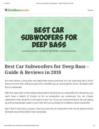 2/19/2019 Best Car Subwoofers for Deep Bass – Guide & Reviews in 2018
http://outdoorsumo.com/best-car-subwoofers-for-deep-bass/ 1/8
Home
Best Car Subwoofers for Deep Bass –
Guide & Reviews in 2018
For most drivers, a long drive can make them weary and tired. It is not surprising that a lot of
them are more than willing to spend for a beefed up car sound system. And it all begins with
the car subwoofer.
With the many subs in the market advertised to be the best car subwoofers for deep bass, you
won’t have a dearth of choices as far as subwoofers are concerned. You can choose
subwoofers that would t in the space in your car. If you are concerned about the sub taking
up precious passenger space in your ride, then you could go for a shallow mount subwoofer.
But if that’s not much a concern, there are also lots of subwoofers that can be placed on the
backseat so you’ll be able to hear every beat.
 