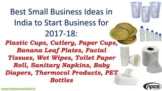 www.entrepreneurindia.co
Best Small Business Ideas in
India to Start Business for
2017-18:
Plastic Cups, Cutlery, Paper Cups,
Banana Leaf Plates, Facial
Tissues, Wet Wipes, Toilet Paper
Roll, Sanitary Napkins, Baby
Diapers, Thermocol Products, PET
Bottles
 