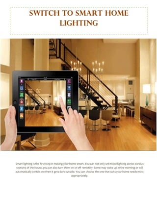 Switch to Smart Home
Lighting
Smart lighting is the first step in making your home smart. You can not only set mood lighting across various
sections of the house, you can also turn them on or off remotely. Some may wake up in the morning or will
automatically switch on when it gets dark outside. You can choose the one that suits your home needs most
appropriately.
 