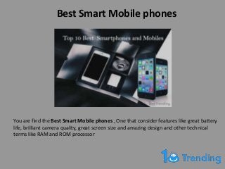 Best Smart Mobile phones
You are find the Best Smart Mobile phones , One that consider features like great battery
life, brilliant camera quality, great screen size and amazing design and other technical
terms like RAM and ROM processor
 