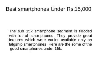 Best smartphones Under Rs.15,000
The sub 15k smartphone segment is flooded
with lot of smartphones. They provide great
features which were earlier available only on
falgship smartphones. Here are the some of the
good smartphones under 15k.
 