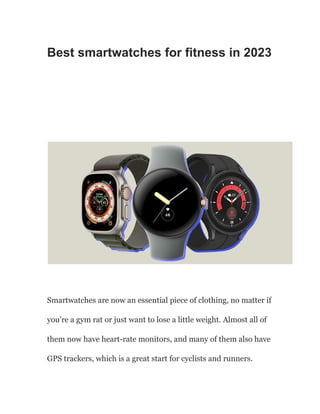 Best smartwatches for fitness in 2023
Smartwatches are now an essential piece of clothing, no matter if
you’re a gym rat or just want to lose a little weight. Almost all of
them now have heart-rate monitors, and many of them also have
GPS trackers, which is a great start for cyclists and runners.
 