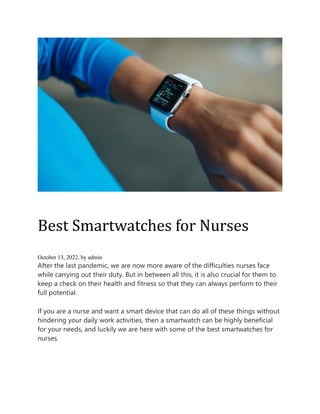 Best Smartwatches for Nurses
October 13, 2022, by admin
After the last pandemic, we are now more aware of the difficulties nurses face
while carrying out their duty. But in between all this, it is also crucial for them to
keep a check on their health and fitness so that they can always perform to their
full potential.
If you are a nurse and want a smart device that can do all of these things without
hindering your daily work activities, then a smartwatch can be highly beneficial
for your needs, and luckily we are here with some of the best smartwatches for
nurses.
 