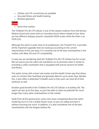 • Cellular and LTE connectivity are available
• Accurate fitness and health tracking
• Wireless payments
Cons
• Some time stutters
The TicWatch Pro 4G LTE Cellular is one of the newest creations from the famous
Mobvoi brand and comes with an innovative touch where instead of one, there
are two different displays present: a beautiful OLED screen while the other is an
FSTN LCD.
Although the watch is quite close to its predecessor, the Ticwatch Pro, it provides
all the important upgrades that are necessary according to the current
requirements of the user base. It is currently one of the best smartwatches in the
market, with Wear OS and LTE compatibility.
In case you are wondering what the TicWatch Pro 4G LTE Cellular has for nurses.
We can assure you the watch will overdeliver on its promises when it comes to
providing a utility smartwatch that is equipped with precise sensors for health
and fitness.
The watch comes with a heart rate tracker and the Health Center app that allows
users to monitor their heartbeat and generate data for up to seven days. Besides
this, it also offers a dedicated TicHealth suite so that users can track all of their
workouts as well.
Another great benefit of the TicWatch Pro 4G LTE Cellular is its battery life. The
watch can last up to five days, so you’ll be able to utilize its potential for much
longer than many other smartwatches on the market.
Aside from all the good points, some users have complained about the watch
stuttering, but it is not a widely known issue, so you can safely purchase it
without worrying too much. In addition, it is also considered one of the best
smartwatches with the longest battery life.
 