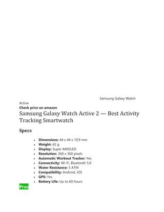 Samsung Galaxy Watch
Active
Check price on amazon
Samsung Galaxy Watch Active 2 — Best Activity
Tracking Smartwatch
Specs
• Dimensions: 44 x 44 x 10.9 mm
• Weight: 42 g
• Display: Super AMOLED
• Resolution: 360 x 360 pixels
• Automatic Workout Tracker: Yes
• Connectivity: Wi-Fi, Bluetooth 5.0
• Water Resistance: 5 ATM
• Compatibility: Android, iOS
• GPS: Yes
• Battery Life: Up to 60 hours
Pros
 