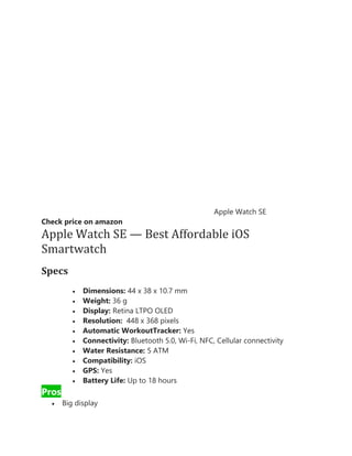 Apple Watch SE
Check price on amazon
Apple Watch SE — Best Affordable iOS
Smartwatch
Specs
• Dimensions: 44 x 38 x 10.7 mm
• Weight: 36 g
• Display: Retina LTPO OLED
• Resolution: 448 x 368 pixels
• Automatic WorkoutTracker: Yes
• Connectivity: Bluetooth 5.0, Wi-Fi, NFC, Cellular connectivity
• Water Resistance: 5 ATM
• Compatibility: iOS
• GPS: Yes
• Battery Life: Up to 18 hours
Pros
• Big display
 