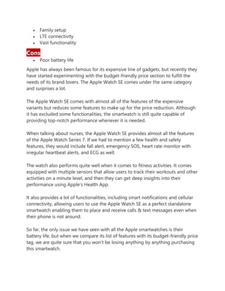 • Family setup
• LTE connectivity
• Vast functionality
Cons
• Poor battery life
Apple has always been famous for its expensive line of gadgets, but recently they
have started experimenting with the budget-friendly price section to fulfill the
needs of its brand lovers. The Apple Watch SE comes under the same category
and surprises a lot.
The Apple Watch SE comes with almost all of the features of the expensive
variants but reduces some features to make up for the price reduction. Although
it has excluded some functionalities, the smartwatch is still quite capable of
providing top-notch performance whenever it is needed.
When talking about nurses, the Apple Watch SE provides almost all the features
of the Apple Watch Series 7. If we had to mention a few health and safety
features, they would include fall alert, emergency SOS, heart rate monitor with
irregular heartbeat alerts, and ECG as well.
The watch also performs quite well when it comes to fitness activities. It comes
equipped with multiple sensors that allow users to track their workouts and other
activities on a minute level, and then they can get deep insights into their
performance using Apple’s Health App.
It also provides a lot of functionalities, including smart notifications and cellular
connectivity, allowing users to use the Apple Watch SE as a perfect standalone
smartwatch enabling them to place and receive calls & text messages even when
their phone is not around.
So far, the only issue we have seen with all the Apple smartwatches is their
battery life, but when we compare its list of features with its budget-friendly price
tag, we are quite sure that you won’t be losing anything by anything purchasing
this smartwatch.
 