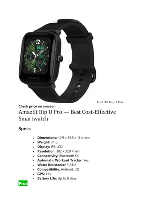 Amazfit Bip U Pro
Check price on amazon
Amazfit Bip U Pro — Best Cost-Effective
Smartwatch
Specs
• Dimensions: 40.9 x 35.5 x 11.4 mm
• Weight: 31 g
• Display: IPS LCD
• Resolution: 302 x 320 Pixels
• Connectivity: Bluetooth 5.0
• Automatic Workout Tracker: Yes
• Water Resistance: 5 ATM
• Compatibility: Android, iOS
• GPS: Yes
• Battery Life: Up to 9 days
Pros
 