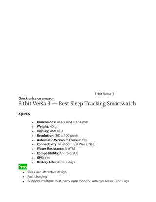 Fitbit Versa 3
Check price on amazon
Fitbit Versa 3 — Best Sleep Tracking Smartwatch
Specs
• Dimensions: 40.4 x 40.4 x 12.4 mm
• Weight: 40 g
• Display: AMOLED
• Resolution: 300 x 300 pixels
• Automatic Workout Tracker: Yes
• Connectivity: Bluetooth 5.0, Wi-Fi, NFC
• Water Resistance: 5 ATM
• Compatibility: Android, iOS
• GPS: Yes
• Battery Life: Up to 6 days
Pros
• Sleek and attractive design
• Fast charging
• Supports multiple third-party apps (Spotify, Amazon Alexa, Fitbit Pay)
 