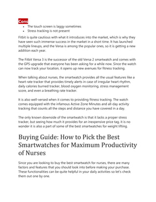 Cons
• The touch screen is laggy sometimes
• Stress tracking is not present
Fitbit is quite cautious with what it introduces into the market, which is why they
have seen such immense success in the market in a short time. It has launched
multiple lineups, and the Versa is among the popular ones, so it is getting a new
addition each year.
The Fitbit Versa 3 is the successor of the old Versa 2 smartwatch and comes with
the GPS upgrade that everyone has been asking for a while now. Since the watch
can now track your location, it opens up new avenues for fitness tracking.
When talking about nurses, the smartwatch provides all the usual features like a
heart rate tracker that provides timely alerts in case of irregular heart rhythm,
daily calories burned tracker, blood oxygen monitoring, stress management
score, and even a breathing rate tracker.
It is also well-versed when it comes to providing fitness tracking. The watch
comes equipped with the infamous Active Zone Minutes and all-day activity
tracking that counts all the steps and distance you have covered in a day.
The only known downside of the smartwatch is that it lacks a proper stress
tracker, but seeing how much it provides for an inexpensive price tag, it is no
wonder it is also a part of some of the best smartwatches for weight lifting.
Buying Guide: How to Pick the Best
Smartwatches for Maximum Productivity
of Nurses
Since you are looking to buy the best smartwatch for nurses, there are many
factors and features that you should look into before making your purchase.
These functionalities can be quite helpful in your daily activities so let’s check
them out one by one.
 
