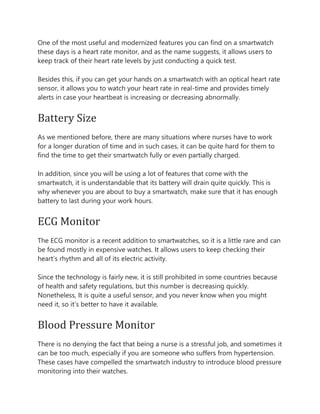 One of the most useful and modernized features you can find on a smartwatch
these days is a heart rate monitor, and as the name suggests, it allows users to
keep track of their heart rate levels by just conducting a quick test.
Besides this, if you can get your hands on a smartwatch with an optical heart rate
sensor, it allows you to watch your heart rate in real-time and provides timely
alerts in case your heartbeat is increasing or decreasing abnormally.
Battery Size
As we mentioned before, there are many situations where nurses have to work
for a longer duration of time and in such cases, it can be quite hard for them to
find the time to get their smartwatch fully or even partially charged.
In addition, since you will be using a lot of features that come with the
smartwatch, it is understandable that its battery will drain quite quickly. This is
why whenever you are about to buy a smartwatch, make sure that it has enough
battery to last during your work hours.
ECG Monitor
The ECG monitor is a recent addition to smartwatches, so it is a little rare and can
be found mostly in expensive watches. It allows users to keep checking their
heart’s rhythm and all of its electric activity.
Since the technology is fairly new, it is still prohibited in some countries because
of health and safety regulations, but this number is decreasing quickly.
Nonetheless, It is quite a useful sensor, and you never know when you might
need it, so it’s better to have it available.
Blood Pressure Monitor
There is no denying the fact that being a nurse is a stressful job, and sometimes it
can be too much, especially if you are someone who suffers from hypertension.
These cases have compelled the smartwatch industry to introduce blood pressure
monitoring into their watches.
 