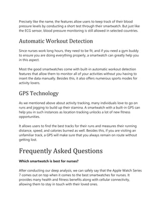 Precisely like the name, the features allow users to keep track of their blood
pressure levels by conducting a short test through their smartwatch. But just like
the ECG sensor, blood pressure monitoring is still allowed in selected countries.
Automatic Workout Detection
Since nurses work long hours, they need to be fit, and if you need a gym buddy
to ensure you are doing everything properly, a smartwatch can greatly help you
in this aspect.
Most the good smartwatches come with built-in automatic workout detection
features that allow them to monitor all of your activities without you having to
insert the data manually. Besides this, it also offers numerous sports modes for
activity lovers.
GPS Technology
As we mentioned above about activity tracking, many individuals love to go on
runs and jogging to build up their stamina. A smartwatch with a built-in GPS can
help you in such instances as location tracking unlocks a lot of new fitness
opportunities.
It allows users to find the best tracks for their runs and measures their running
distance, speed, and calories burned as well. Besides this, if you are visiting an
unfamiliar track, a GPS will make sure that you always remain on route without
getting lost.
Frequently Asked Questions
Which smartwatch is best for nurses?
After conducting our deep analysis, we can safely say that the Apple Watch Series
7 comes out on top when it comes to the best smartwatches for nurses. It
provides many health and fitness benefits along with cellular connectivity,
allowing them to stay in touch with their loved ones.
 