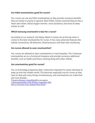 Are Fitbit smartwatches good for nurses?
Yes, nurses can use any Fitbit smartwatches as they provide numerous benefits
that are handy to anyone in general. Most Fitbits contain essential features like a
heart rate tracker, blood oxygen monitor, voice assistance, and stress & sleep
tracker as well.
Which Samsung smartwatch is best for a nurse?
According to our research, the Galaxy Watch 4 comes out at the top when it
comes to the best smartwatches for nurses. It has many advanced features like
cellular connectivity, fall detection, blood pressure, and heart rate monitoring.
Are nurses allowed to wear smartwatches?
Yes, nurses are allowed to wear smartwatches in most hospitals. This is because
smartwatches act as a functional timepiece and provide numerous additional
benefits, such as health and fitness tracking along with other utilities.
Are smartwatches good for nurses?
Yes, as technology progresses daily, it becomes important for every individual to
keep up with the modern world. This becomes especially true for nurses as they
have to deal with many things simultaneously, and smartwatches can make their
job more feasible.
CategoriesWomen’s SmartWatchPost navigation
5 Best Smartwatches in the World in September 2022
How to Text from Your Android Wear Watch
 