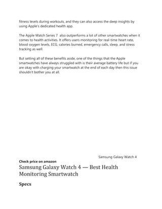 fitness levels during workouts, and they can also access the deep insights by
using Apple’s dedicated health app.
The Apple Watch Series 7 also outperforms a lot of other smartwatches when it
comes to health activities. It offers users monitoring for real-time heart rate,
blood oxygen levels, ECG, calories burned, emergency calls, sleep, and stress
tracking as well.
But setting all of these benefits aside, one of the things that the Apple
smartwatches have always struggled with is their average battery life but if you
are okay with charging your smartwatch at the end of each day then this issue
shouldn’t bother you at all.
Samsung Galaxy Watch 4
Check price on amazon
Samsung Galaxy Watch 4 — Best Health
Monitoring Smartwatch
Specs
 