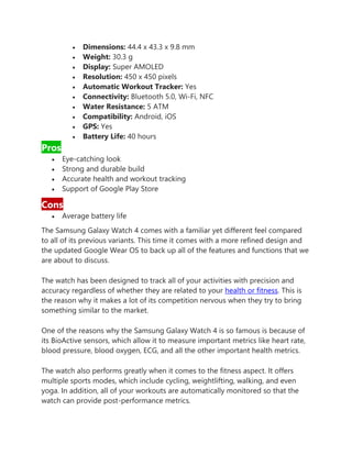 • Dimensions: 44.4 x 43.3 x 9.8 mm
• Weight: 30.3 g
• Display: Super AMOLED
• Resolution: 450 x 450 pixels
• Automatic Workout Tracker: Yes
• Connectivity: Bluetooth 5.0, Wi-Fi, NFC
• Water Resistance: 5 ATM
• Compatibility: Android, iOS
• GPS: Yes
• Battery Life: 40 hours
Pros
• Eye-catching look
• Strong and durable build
• Accurate health and workout tracking
• Support of Google Play Store
Cons
• Average battery life
The Samsung Galaxy Watch 4 comes with a familiar yet different feel compared
to all of its previous variants. This time it comes with a more refined design and
the updated Google Wear OS to back up all of the features and functions that we
are about to discuss.
The watch has been designed to track all of your activities with precision and
accuracy regardless of whether they are related to your health or fitness. This is
the reason why it makes a lot of its competition nervous when they try to bring
something similar to the market.
One of the reasons why the Samsung Galaxy Watch 4 is so famous is because of
its BioActive sensors, which allow it to measure important metrics like heart rate,
blood pressure, blood oxygen, ECG, and all the other important health metrics.
The watch also performs greatly when it comes to the fitness aspect. It offers
multiple sports modes, which include cycling, weightlifting, walking, and even
yoga. In addition, all of your workouts are automatically monitored so that the
watch can provide post-performance metrics.
 