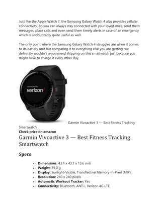 Just like the Apple Watch 7, the Samsung Galaxy Watch 4 also provides cellular
connectivity. So you can always stay connected with your loved ones, send them
messages, place calls and even send them timely alerts in case of an emergency
which is undoubtedly quite useful as well.
The only point where the Samsung Galaxy Watch 4 struggles are when it comes
to its battery unit but comparing it to everything else you are getting, we
definitely wouldn’t recommend skipping on this smartwatch just because you
might have to charge it every other day.
Garmin Vivoactive 3 — Best Fitness Tracking
Smartwatch
Check price on amazon
Garmin Vivoactive 3 — Best Fitness Tracking
Smartwatch
Specs
• Dimensions: 43.1 x 43.1 x 13.6 mm
• Weight: 39.0 g
• Display: Sunlight-Visible, Transflective Memory-In-Pixel (MIP)
• Resolution: 240 x 240 pixels
• Automatic Workout Tracker: Yes
• Connectivity: Bluetooth, ANT+, Verizon 4G LTE
 