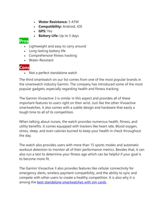• Water Resistance: 5 ATM
• Compatibility: Android, iOS
• GPS: Yes
• Battery Life: Up to 5 days
Pros
• Lightweight and easy to carry around
• Long-lasting battery life
• Comprehensive fitness tracking
• Water-Resistant
Cons
• Not a perfect standalone watch
The third smartwatch on our list comes from one of the most popular brands in
the smartwatch industry Garmin. The company has introduced some of the most
popular gadgets, especially regarding health and fitness tracking.
The Garmin Vivoactive 3 is similar in this aspect and provides all of these
important features to users right on their wrist. Just like the other Vivoactive
smartwatches, it also comes with a subtle design and hardware that easily a
tough time to all of its competition.
When talking about nurses, the watch provides numerous health, fitness, and
utility benefits. It comes equipped with trackers like heart rate, Blood oxygen,
stress, sleep, and even calories burned to keep your health in check throughout
the day.
The watch also provides users with more than 15 sports modes and automatic
workout detection to monitor all of their performance metrics. Besides that, it can
also run a test to determine your fitness age which can be helpful if your goal is
to become more fit.
The Garmin Vivoactive 3 also provides features like cellular connectivity for
emergency alerts, wireless payment compatibility, and the ability to sync and
compete with other users to create a healthy competition. It is also why it is
among the best standalone smartwatches with sim cards.
 