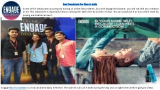 Best Deodorant For Men in India
Some of the deodorants accompany itching or rashes like problem, but with Engage deodorant, you will not feel any irritation
at all. This deodorant is especially famous among the both men & women of Asia. You can purchase it at any online store by
paying reasonable amount.
Engage Deo for women is a truly branded body refresher. The women can use it both during the day and at night times before going to sleep.
 