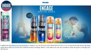 Deo spray
Engage Body Deodorant for men & women is always in our list of top ten best deodorants for men as it is an award winning natural deo body
spray which helps you prevent the undesired smells and allergic effects. It also keeps your skin dry and doesn’t allow the germs to damage your
skin texture.
 
