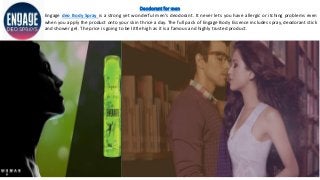 Deodorant for men
Engage deo Body Spray is a strong yet wonderful men’s deodorant. It never lets you have allergic or itching problems even
when you apply the product onto your skin thrice a day. The full pack of Engage Body Essence includes spray, deodorant stick
and shower gel. The price is going to be little high as it is a famous and highly trusted product.
 