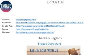 Contact Us
Website: http://engagedeo.com/
Facebook: https://www.facebook.com/Engage-Deo-For-Men-Women-1660759684210752/
Google Plus: https://plus.google.com/113582602200940653694/posts
Twitter: https://twitter.com/EngageDeoForMen
Pinterest: https://www.pinterest.com/engagedeo/pins/
Thanks & Regards
Engage Deodorant
 