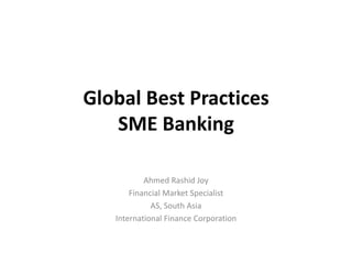 Global Best Practices
SME Banking
Ahmed Rashid Joy
Financial Market Specialist
AS, South Asia
International Finance Corporation
 