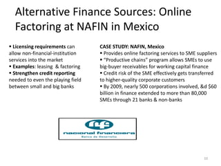 Alternative Finance Sources: Online
Factoring at NAFIN in Mexico
10
CASE STUDY: NAFIN, Mexico
 Provides online factoring services to SME suppliers
 “Productive chains” program allows SMEs to use
big-buyer receivables for working capital finance
 Credit risk of the SME effectively gets transferred
to higher-quality corporate customers
 By 2009, nearly 500 corporations involved, &d $60
billion in finance extended to more than 80,000
SMEs through 21 banks & non-banks
 Licensing requirements can
allow non-financial-institution
services into the market
 Examples: leasing & factoring
 Strengthen credit reporting
needed to even the playing field
between small and big banks
 