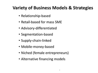Variety of Business Models & Strategies
• Relationship-based
• Retail-based for mass SME
• Advisory-differentiated
• Segmentation-based
• Supply-chain-linked
• Mobile-money-based
• Niched (female entrepreneurs)
• Alternative financing models
3
 