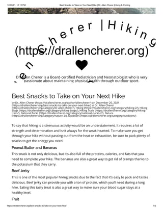12/20/21, 12:15 PM Best Snacks to Take on Your Next Hike | Dr. Allen Cherer |Hiking & Cycling
https://drallencherer.org/best-snacks-to-take-on-your-next-hike/ 1/3
Best Snacks to Take on Your Next Hike
by Dr. Allen Cherer (https://drallencherer.org/author/allencherer/) on December 20, 2021
(https://drallencherer.org/best-snacks-to-take-on-your-next-hike/) in Dr. Allen Cherer
(https://drallencherer.org/category/dr-allen-cherer/), Hiking (https://drallencherer.org/category/hiking-2/), Hiking
Blogs (https://drallencherer.org/category/hiking-blogs/), Hiking Trails (https://drallencherer.org/category/hiking-
trails/), National Parks (https://drallencherer.org/category/national-parks-2/), Nature
(https://drallencherer.org/category/nature-2/), Outdoors (https://drallencherer.org/category/outdoors/)
To say that hiking is a strenuous activity would be an understatement. It requires a lot of
strength and determination and isn’t always for the weak-hearted. To make sure you get
through your hike without passing out from the heat or exhaustion, be sure to pack plenty of
snacks to get the energy you need. 
Peanut Butter and Bananas 
This snack is not only delicious, but it’s also full of the proteins, calories, and fats that you
need to complete your hike. The bananas are also a great way to get rid of cramps thanks to
the potassium that they carry. 
Beef Jerky
This is one of the most popular hiking snacks due to the fact that it’s easy to pack and tastes
delicious. Beef jerky can provide you with a ton of protein, which you’ll need during a long
hike. Eating this tasty treat is also a great way to make sure your blood sugar stays at a
healthy level.
Fruit
(https://drallencherer.org)
l
e
n
 
C
h
e r e r   | H i k i n g
C

Dr. Allen Cherer is a Board-certified Pediatrician and Neonatologist who is very
passionate about maintaining physical health through outdoor sport.
 