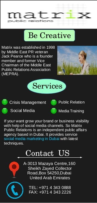Be Creative
Matrix was established in 1998
by Middle East PR veteran
Jack Pearce who is a founder
member and former Vice
Chairman of the Middle East
Public Relations Association
(MEPRA).
Services
Crisis Management
Social Media
Public Relation
Media Training
If your want grow your brand or business visibility
with help of social media channels. So Matrix
Public Relations is an independent public affairs
agency based in Dubai. It provides service
social media marketing in Dubai with latest
techniques.
Contact  US
A-3013 Mazaya Centre,160
Sheikh Zayed Collector
Road,Box 54250,Dubai
United Arab Emirates
TEL: +971 4 343 0888
FAX: +971 4 343 2226
 