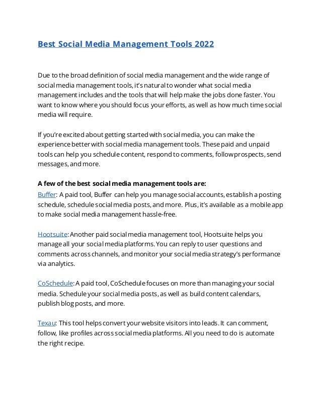 Best Social Media Management Tools 2022
Due to the broad definition of social media management and the wide range of
social media management tools, it’s natural to wonder what social media
management includes and the tools that will help make the jobs done faster. You
want to know where you should focus your efforts, as well as how much time social
media will require.
If you’re excited about getting started with social media, you can make the
experience better with social media management tools. These paid and unpaid
tools can help you schedule content, respond to comments, follow prospects, send
messages, and more.
A few of the best social media management tools are:
Buffer: A paid tool, Buffer can help you manage social accounts, establish a posting
schedule, schedule social media posts, and more. Plus, it’s available as a mobile app
to make social media management hassle-free.
Hootsuite: Another paid social media management tool, Hootsuite helps you
manage all your social media platforms. You can reply to user questions and
comments across channels, and monitor your social media strategy’s performance
via analytics.
CoSchedule: A paid tool, CoSchedule focuses on more than managing your social
media. Schedule your social media posts, as well as build content calendars,
publish blog posts, and more.
Texau: This tool helps convert your website visitors into leads. It can comment,
follow, like profiles across social media platforms. All you need to do is automate
the right recipe.
 