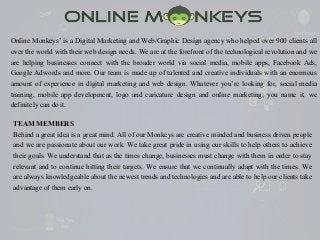 Online Monkeys’ is a Digital Marketing and Web/Graphic Design agency who helped over 900 clients all
over the world with their web design needs. We are at the forefront of the technological revolution and we
are helping businesses connect with the broader world via social media, mobile apps, Facebook Ads,
Google Adwords and more. Our team is made up of talented and creative individuals with an enormous
amount of experience in digital marketing and web design. Whatever you’re looking for, social media
training, mobile app development, logo and caricature design and online marketing; you name it, we
definitely can do it.
TEAM MEMBERS
Behind a great idea is a great mind. All of our Monkeys are creative minded and business driven people
and we are passionate about our work. We take great pride in using our skills to help others to achieve
their goals. We understand that as the times change, businesses must change with them in order to stay
relevant and to continue hitting their targets. We ensure that we continually adapt with the times. We
are always knowledgeable about the newest trends and technologies and are able to help our clients take
advantage of them early on.
 
