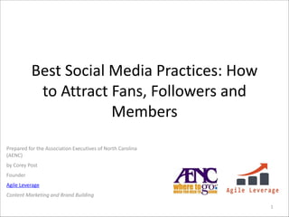 Best	
  Social	
  Media	
  Practices:	
  How	
  
to	
  Attract	
  Fans,	
  Followers	
  and	
  
Members
Prepared	
  for	
  the	
  Association	
  Executives	
  of	
  North	
  Carolina	
  
(AENC)	
  
by	
  Corey	
  Post	
  
Founder	
  
Agile	
  Leverage	
  
Content	
  Marketing	
  and	
  Brand	
  Building	
  
1

 