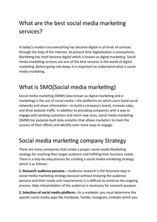 What are the best social media marketing
services?
In today’s modern era everything has become digital in all kinds of services
through the help of the internet. At present time digitalization is everywhere,
Marketing has itself become digital which is known as digital marketing. Social
media marketing services are one of the best services in the world of digital
marketing. Before going into deep, it is important to understand what is social
media marketing.
What is SMO(Social media marketing)
Social media marketing (SMM) (also known as digital marketing and e-
marketing) is the use of social media—the platforms on which users build social
networks and share information—to build a company's brand, increase sales,
and drive website traffic. In addition to providing companies with a way to
engage with existing customers and reach new ones, social media marketing
(SMM) has purpose-built data analytics that allows marketers to track the
success of their efforts and identify even more ways to engage.
Social media marketing company Strategy
There are many companies that create a proper social media Marketing
strategy for reaching their target audience and fulfilling their business needs.
There is a step-by-step process for creating a social media marketing strategy
which is as follows:-
1. Research audience persona :- Audience research is the foremost step in
social media marketing strategy because without knowing the audience
persona and their needs and requirements it is difficult to continue the ongoing
process. Data interpretation of the audience is necessary for research purpose.
2. Selection of social media platform:- As a marketer, you must determine the
specific social media apps like Facebook, Twitter, Instagram, Linkedin which you
 