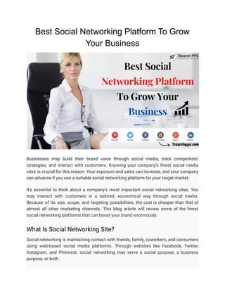 Best Social Networking Platform To Grow
Your Business
Businesses may build their brand voice through social media, track competitors’
strategies, and interact with customers. Knowing your company’s finest social media
sites is crucial for this reason. Your exposure and sales can increase, and your company
can advance if you use a suitable social networking platform for your target market.
It’s essential to think about a company’s most important social networking sites. You
may interact with customers in a tailored, economical way through social media.
Because of its size, scope, and targeting possibilities, the cost is cheaper than that of
almost all other marketing channels. This blog article will review some of the finest
social networking platforms that can boost your brand enormously.
What Is Social Networking Site?
Social networking is maintaining contact with friends, family, coworkers, and consumers
using web-based social media platforms. Through websites like Facebook, Twitter,
Instagram, and Pinterest, social networking may serve a social purpose, a business
purpose, or both.
 