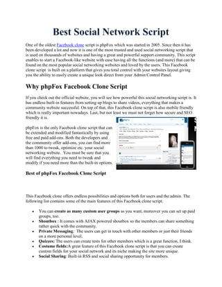 Best Social Network Script
One of the oldest Facebook clone script is phpFox which was started in 2005. Since then it has
been developed a lot and now it is one of the most trusted and used social networking script that
is used on thousands of websites and having a great and powerful support community. This script
enables to start a Facebook-like website with ease having all the functions (and more) that can be
found on the most popular social networking websites and loved by the users. This Facebook
clone script is built on a platform that gives you total control with your websites layout giving
you the ability to easily create a unique look direct from your Admin Control Panel.

Why phpFox Facebook Clone Script
If you check out the official website, you will see how powerful this social networking script is. It
has endless built-in features from setting up blogs to share videos, everything that makes a
community website successful. On top of that, this Facebook clone script is also mobile friendly
which is really important nowadays. Last, but not least we must not forget how secure and SEO
friendly it is.

phpFox is the only Facebook clone script that can
be extended and modified fantastically by using
free and paid add-ons. Both the developers and
the community offer add-ons, you can find more
than 1000 to tweak, optimize etc. your social
networking website. You must be sure that you
will find everything you need to tweak and
modify if you need more than the built-in options.

Best of phpFox Facebook Clone Script



This Facebook clone offers endless possibilities and options both for users and the admin. The
following list contains some of the main features of this Facebook clone script.

      You can create as many custom user groups as you want, moreover you can set up paid
       groups, too.
      Shoutbox : It comes with AJAX powered shoutbox so the members can share something
       rather quick with the community.
      Private Messaging: The users can get in touch with other members or just their friends
       on a more personal level.
      Quizzes: The users can create tests for other members which is a great function, I think.
      Costume fields:A great feature of this Facebook clone script is that you can create
       custom fields for your social network and its niche making the site more unique.
      Social Sharing: Built-in RSS and social sharing opportunity for members.
 