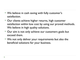  We believe in cash saving with fully customer’s
satisfaction.
 Our clients achieve higher returns, high customer
satisfaction within low cost by using our proved methods.
We believe in high quality solutions.
 Our aim is not only achieve our customers goals but
exceed them.
 We not only deliver your requirements but also the
beneficial solutions for your business.
 