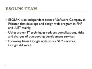 ESOLPK TEAM
 ESOLPK is an independent team of Software Company in
Pakistan that develops and design web program in PHP
and .NET mainly.
 Using proven IT techniques reduces complications, risks
and charges of outsourcing development services.
 Following latest Google updates for SEO services,
Google Ad word.
 
 