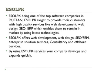 ESOLPK
 ESOLPK being one of the top software companies in
PKISTAN, ESOLPK target to provide their customers
with high quality services like web development, web
design, SEO, ERP which enables them to remain in
market by using latest technologies.
 ESOLPK offers web development, web design, SEO/SEM,
enterprise solution services, Consultancy and offshore
Services.
 By using ESOLPK services your company develops and
expands quickly.
 