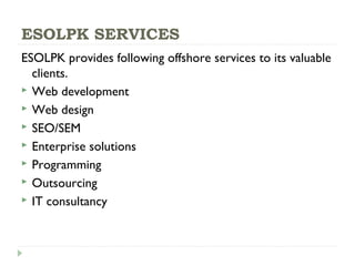 ESOLPK SERVICES
ESOLPK provides following offshore services to its valuable
clients.
 Web development
 Web design
 SEO/SEM
 Enterprise solutions
 Programming
 Outsourcing
 IT consultancy
 