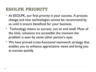 ESOLPK PRIORITY
 At ESOLPK, our first priority is your success. A process
change and new technologies cannot be recommend by
us until it ensure beneficial for your business.
 Technology means to success, not an end itself. Most of
the time, solutions are accessible the moment the
problem is seen by some other person’s eyes.
 We have proved cross-functional teamwork strategy that
enables you to enhance appreciative views and bring you
at success quickly.
 
