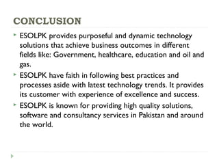 CONCLUSION
 ESOLPK provides purposeful and dynamic technology
solutions that achieve business outcomes in different
fields like: Government, healthcare, education and oil and
gas.
 ESOLPK have faith in following best practices and
processes aside with latest technology trends. It provides
its customer with experience of excellence and success.
 ESOLPK is known for providing high quality solutions,
software and consultancy services in Pakistan and around
the world.
 