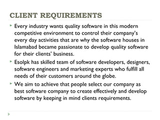 CLIENT REQUIREMENTS
 Every industry wants quality software in this modern
competitive environment to control their company’s
every day activities that are why the software houses in
Islamabad became passionate to develop quality software
for their clients’ business.
 Esolpk has skilled team of software developers, designers,
software engineers and marketing experts who fulfill all
needs of their customers around the globe.
 We aim to achieve that people select our company as
best software company to create effectively and develop
software by keeping in mind clients requirements.
 