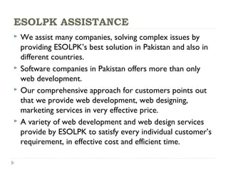 ESOLPK ASSISTANCE
 We assist many companies, solving complex issues by
providing ESOLPK’s best solution in Pakistan and also in
different countries.
 Software companies in Pakistan offers more than only
web development.
 Our comprehensive approach for customers points out
that we provide web development, web designing,
marketing services in very effective price.
 A variety of web development and web design services
provide by ESOLPK to satisfy every individual customer’s
requirement, in effective cost and efficient time.
 