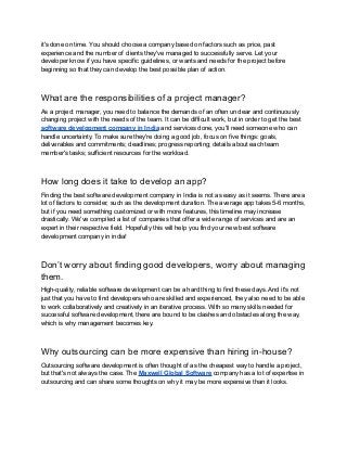 it's done on time. You should choose a company based on factors such as price, past
experience and the number of clients they've managed to successfully serve. Let your
developer know if you have specific guidelines, or wants and needs for the project before
beginning so that they can develop the best possible plan of action.
What are the responsibilities of a project manager?
As a project manager, you need to balance the demands of an often unclear and continuously
changing project with the needs of the team. It can be difficult work, but in order to get the best
software development company in India and services done, you'll need someone who can
handle uncertainty. To make sure they're doing a good job, focus on five things: goals,
deliverables and commitments; deadlines; progress reporting; details about each team
member's tasks; sufficient resources for the workload.
How long does it take to develop an app?
Finding the best software development company in India is not as easy as it seems. There are a
lot of factors to consider, such as the development duration. The average app takes 5-6 months,
but if you need something customized or with more features, this timeline may increase
drastically. We've compiled a list of companies that offer a wide range of services and are an
expert in their respective field. Hopefully this will help you find your new best software
development company in india!
Don’t worry about finding good developers, worry about managing
them.
High-quality, reliable software development can be a hard thing to find these days. And it's not
just that you have to find developers who are skilled and experienced, they also need to be able
to work collaboratively and creatively in an iterative process. With so many skills needed for
successful software development, there are bound to be clashes and obstacles along the way,
which is why management becomes key.
Why outsourcing can be more expensive than hiring in-house?
Outsourcing software development is often thought of as the cheapest way to handle a project,
but that's not always the case. The Maxwell Global Software company has a lot of expertise in
outsourcing and can share some thoughts on why it may be more expensive than it looks.
 