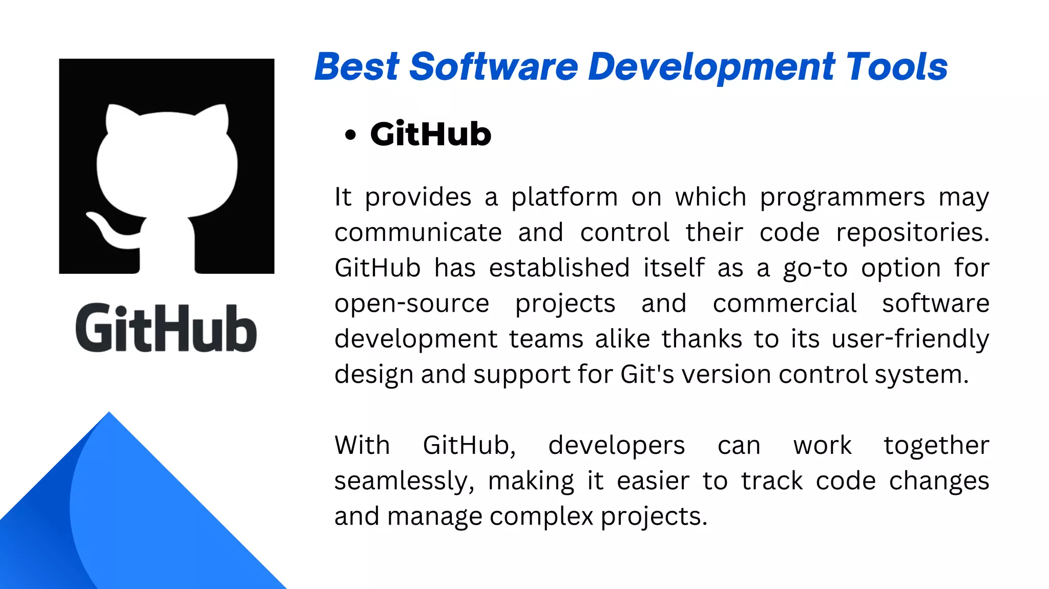 Best Software Development Tools
GitHub
It provides a platform on which programmers may
communicate and control their code repositories.
GitHub has established itself as a go-to option for
open-source projects and commercial software
development teams alike thanks to its user-friendly
design and support for Git's version control system.
With GitHub, developers can work together
seamlessly, making it easier to track code changes
and manage complex projects.
 