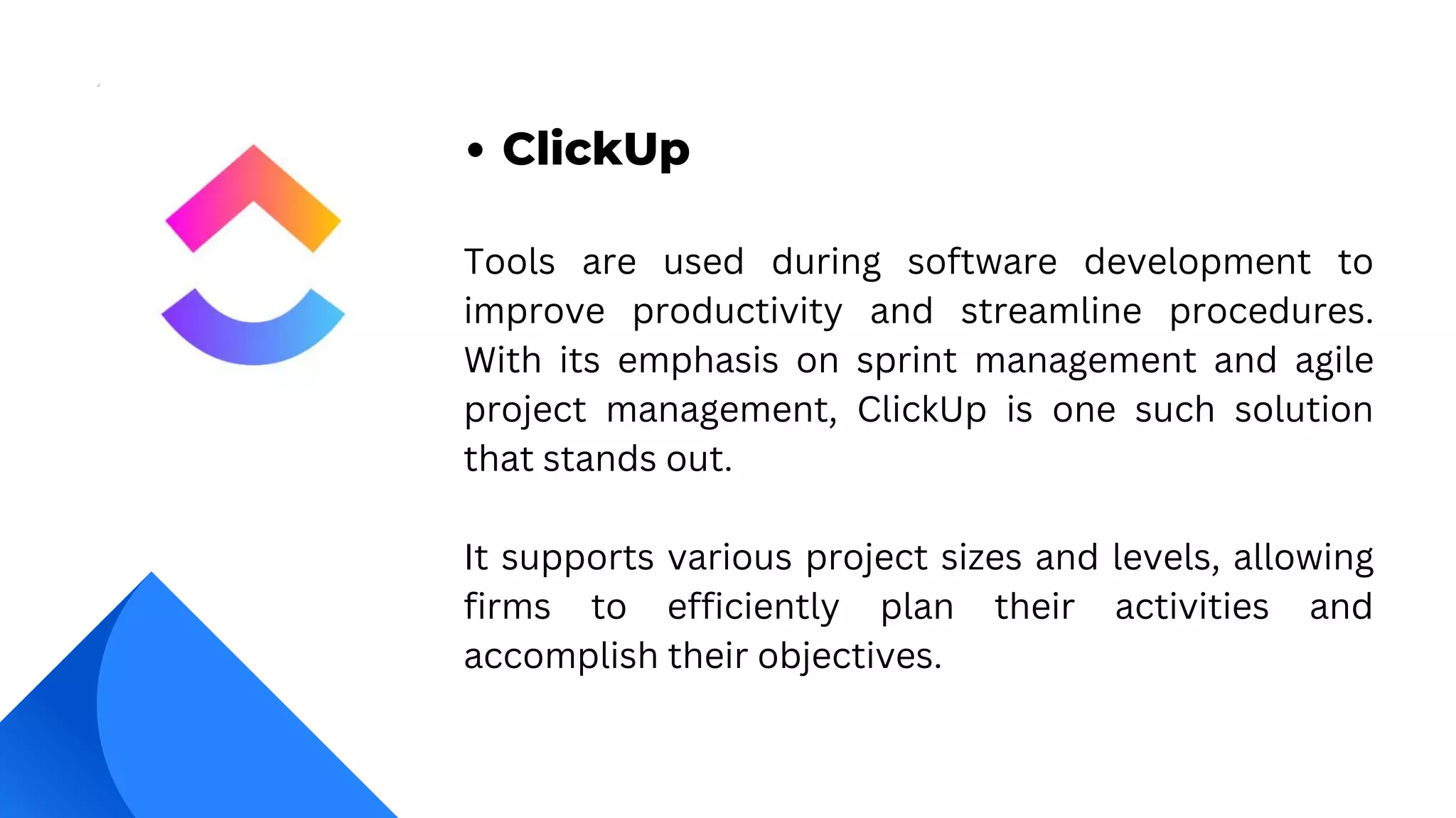 Tools are used during software development to
improve productivity and streamline procedures.
With its emphasis on sprint management and agile
project management, ClickUp is one such solution
that stands out.
It supports various project sizes and levels, allowing
firms to efficiently plan their activities and
accomplish their objectives.
ClickUp
 