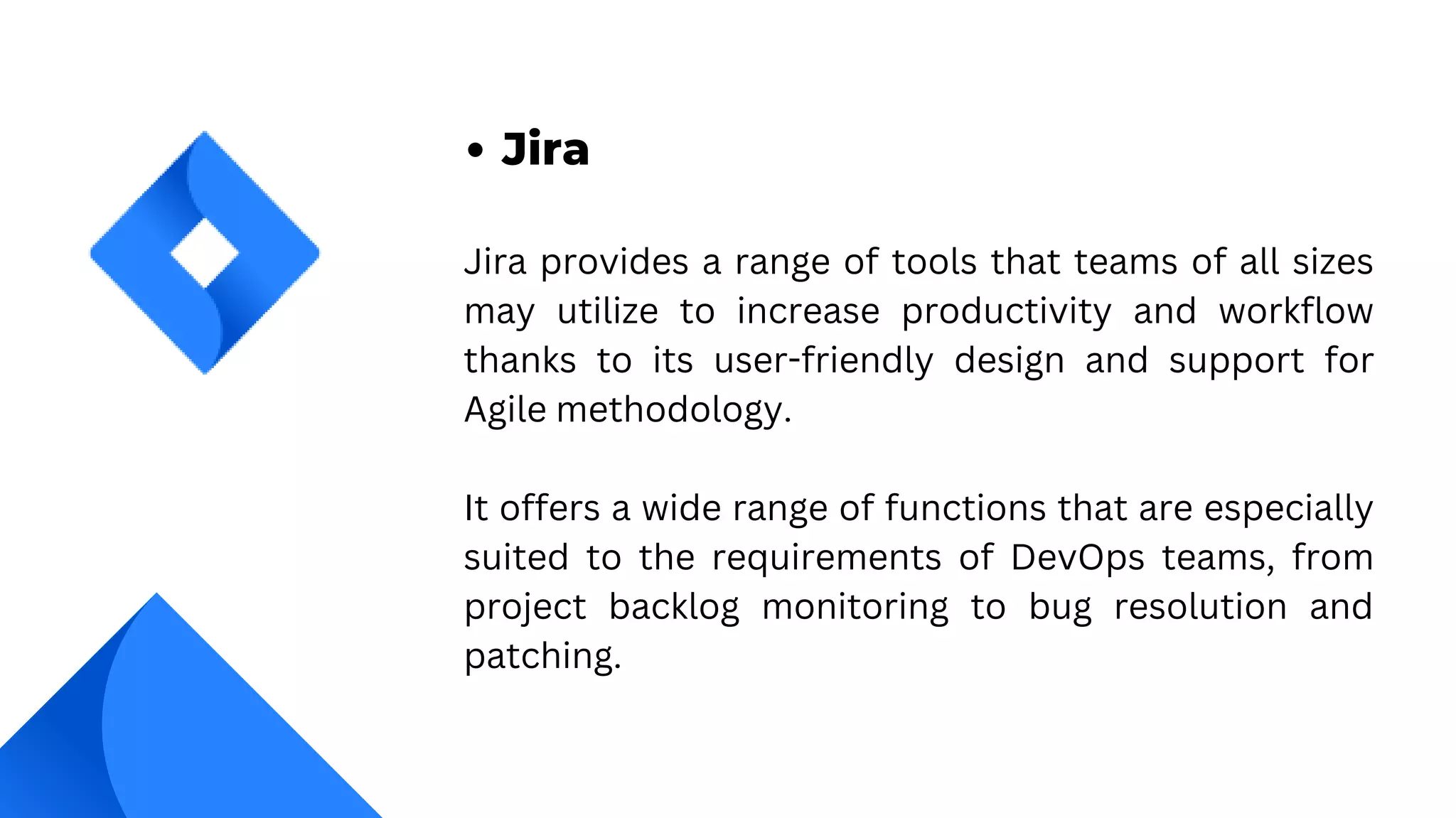 Jira provides a range of tools that teams of all sizes
may utilize to increase productivity and workflow
thanks to its user-friendly design and support for
Agile methodology.
It offers a wide range of functions that are especially
suited to the requirements of DevOps teams, from
project backlog monitoring to bug resolution and
patching.
Jira
 