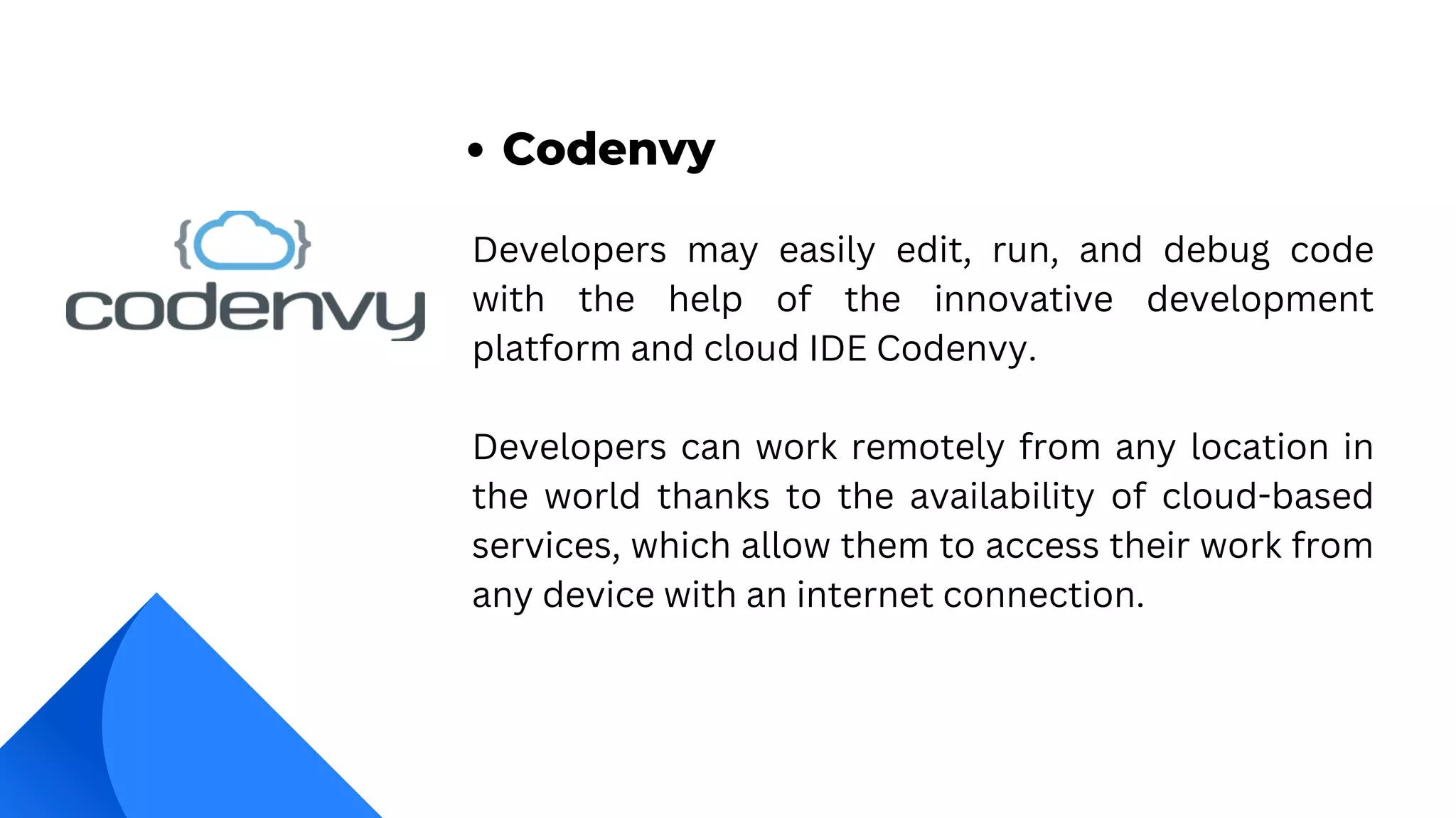 Developers may easily edit, run, and debug code
with the help of the innovative development
platform and cloud IDE Codenvy.
Developers can work remotely from any location in
the world thanks to the availability of cloud-based
services, which allow them to access their work from
any device with an internet connection.
Codenvy
 